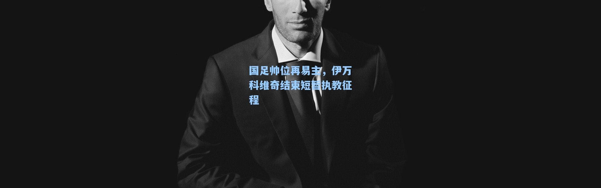 国足帅位再易主，伊万科维奇结束短暂执教征程