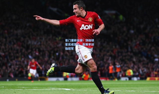 豪门重磅引援！顶级球星完成签约，新赛季剑指冠军