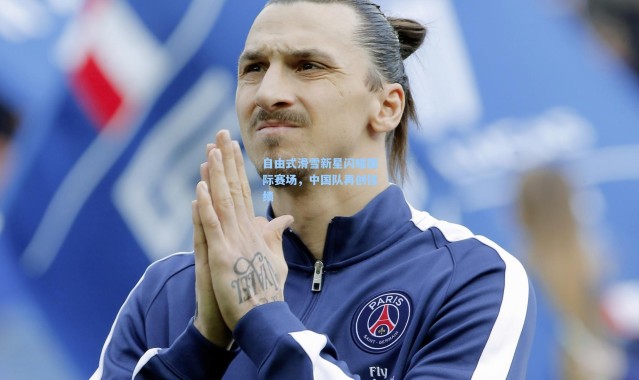 自由式滑雪新星闪耀国际赛场，中国队再创佳绩