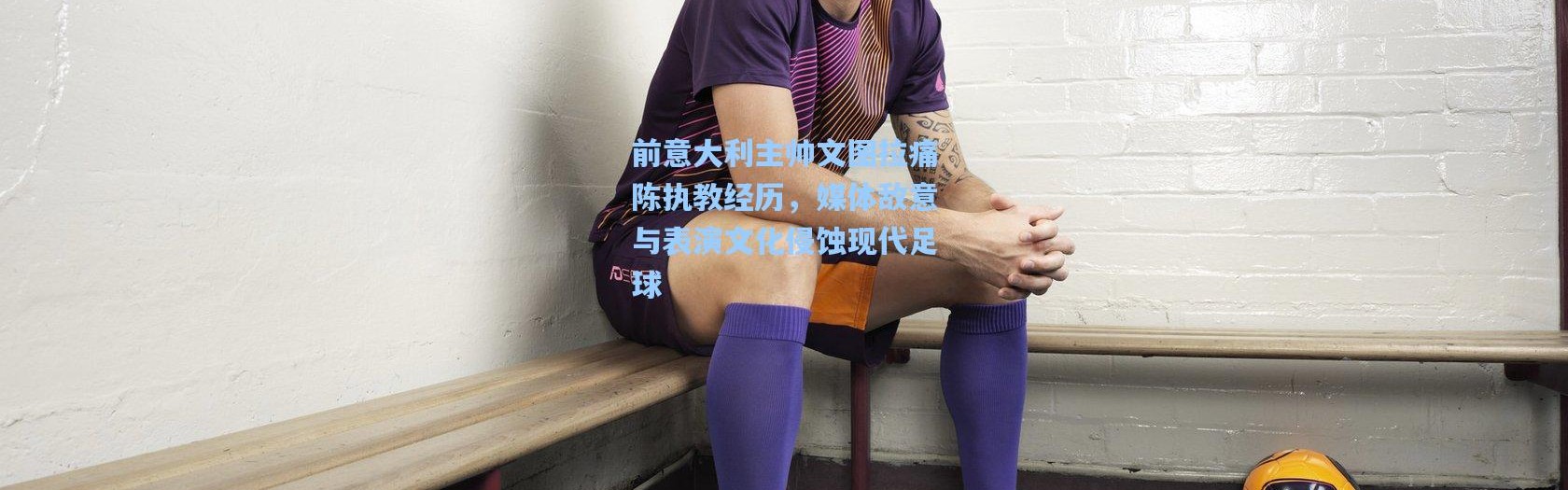 前意大利主帅文图拉痛陈执教经历，媒体敌意与表演文化侵蚀现代足球