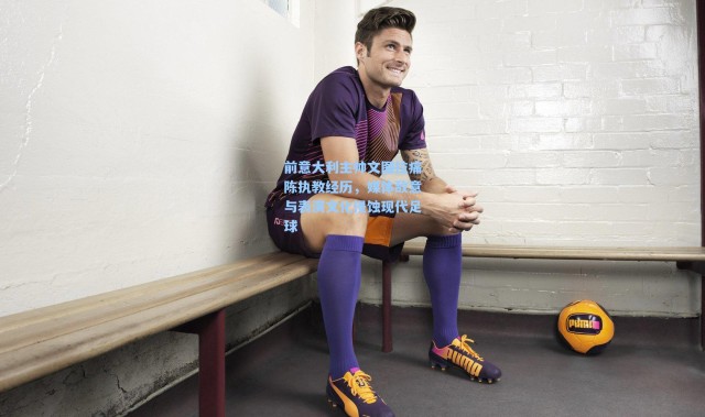 前意大利主帅文图拉痛陈执教经历，媒体敌意与表演文化侵蚀现代足球