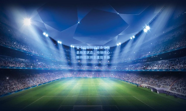 麦卡利斯特坦言身体隐患拖累状态，中场核心期待摆脱阴影重拾节奏