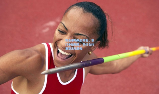 转会市场风云再起，豪门争抢新星，天价合约重塑足坛格局