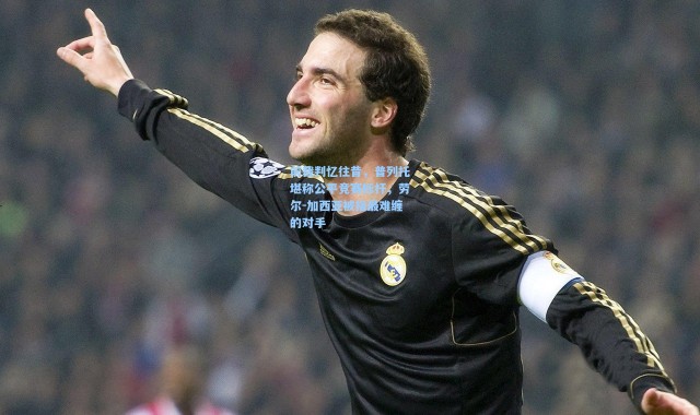 前裁判忆往昔，普列托堪称公平竞赛标杆，劳尔-加西亚被指最难缠的对手