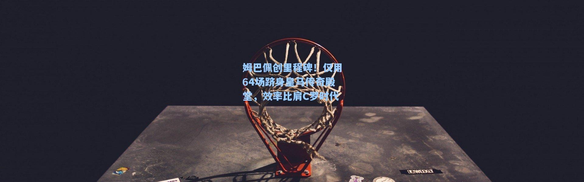 姆巴佩创里程碑！仅用64场跻身皇马传奇殿堂，效率比肩C罗时代