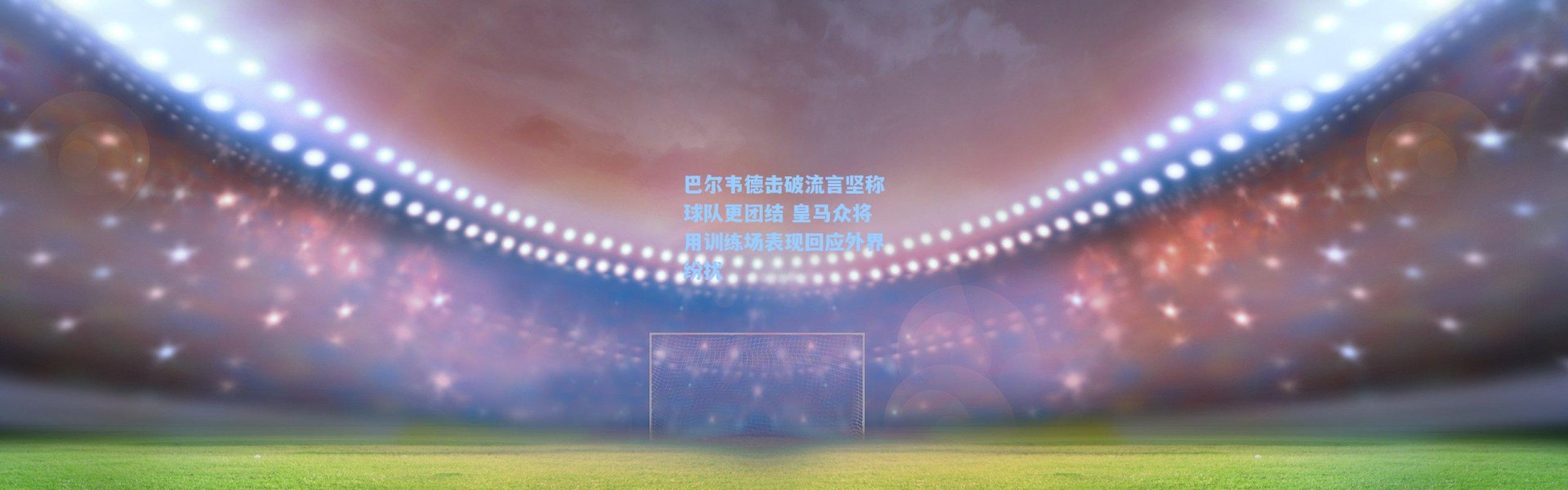 巴尔韦德击破流言坚称球队更团结 皇马众将用训练场表现回应外界纷扰