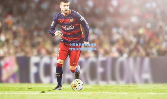 中国女足鏖战亚洲杯，铿锵玫瑰绽放绿茵场