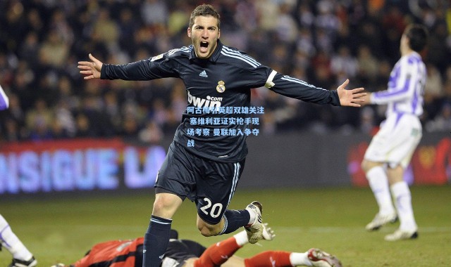 阿古梅引英超双雄关注 塞维利亚证实枪手现场考察 曼联加入争夺战