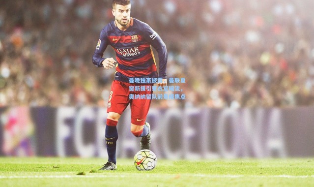 曼晚独家披露，曼联夏窗新援引更衣室暗流，奥纳纳留队前景成焦点