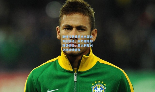 斯特拉马乔尼点出蓝衣军团症结，实力雄厚却难觅稳定，意大利复兴之路挑战犹存