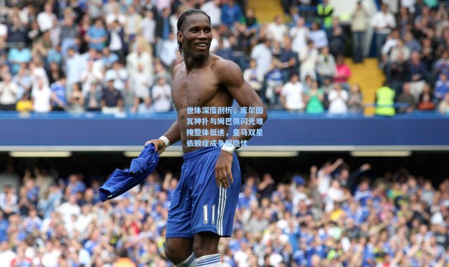 世体深度剖析，库尔图瓦神扑与姆巴佩闪光难掩整体低迷，皇马双星依赖症成争冠隐忧