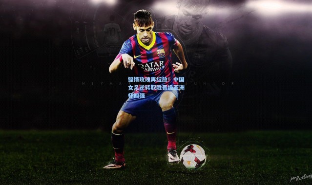 铿锵玫瑰再绽放！中国女足逆转取胜晋级亚洲杯四强