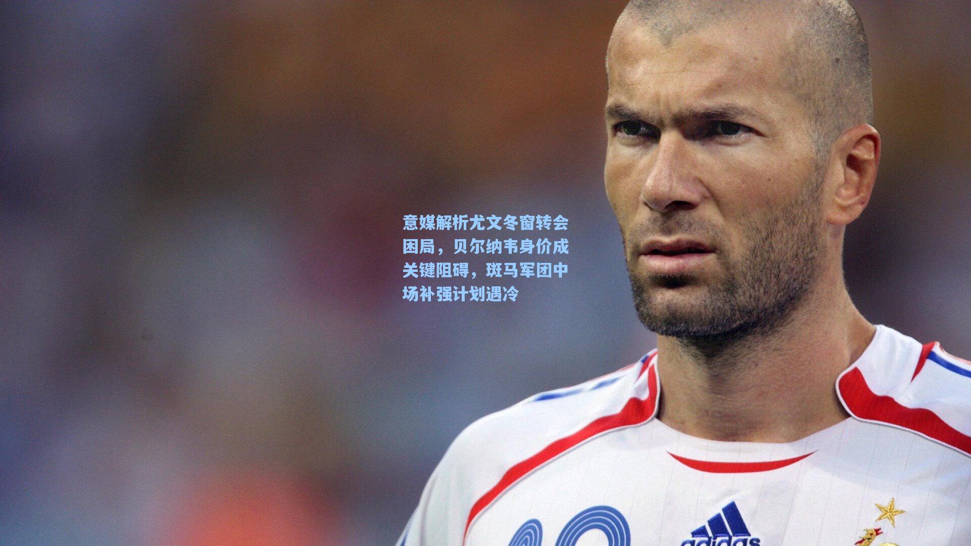 意媒解析尤文冬窗转会困局，贝尔纳韦身价成关键阻碍，斑马军团中场补强计划遇冷
