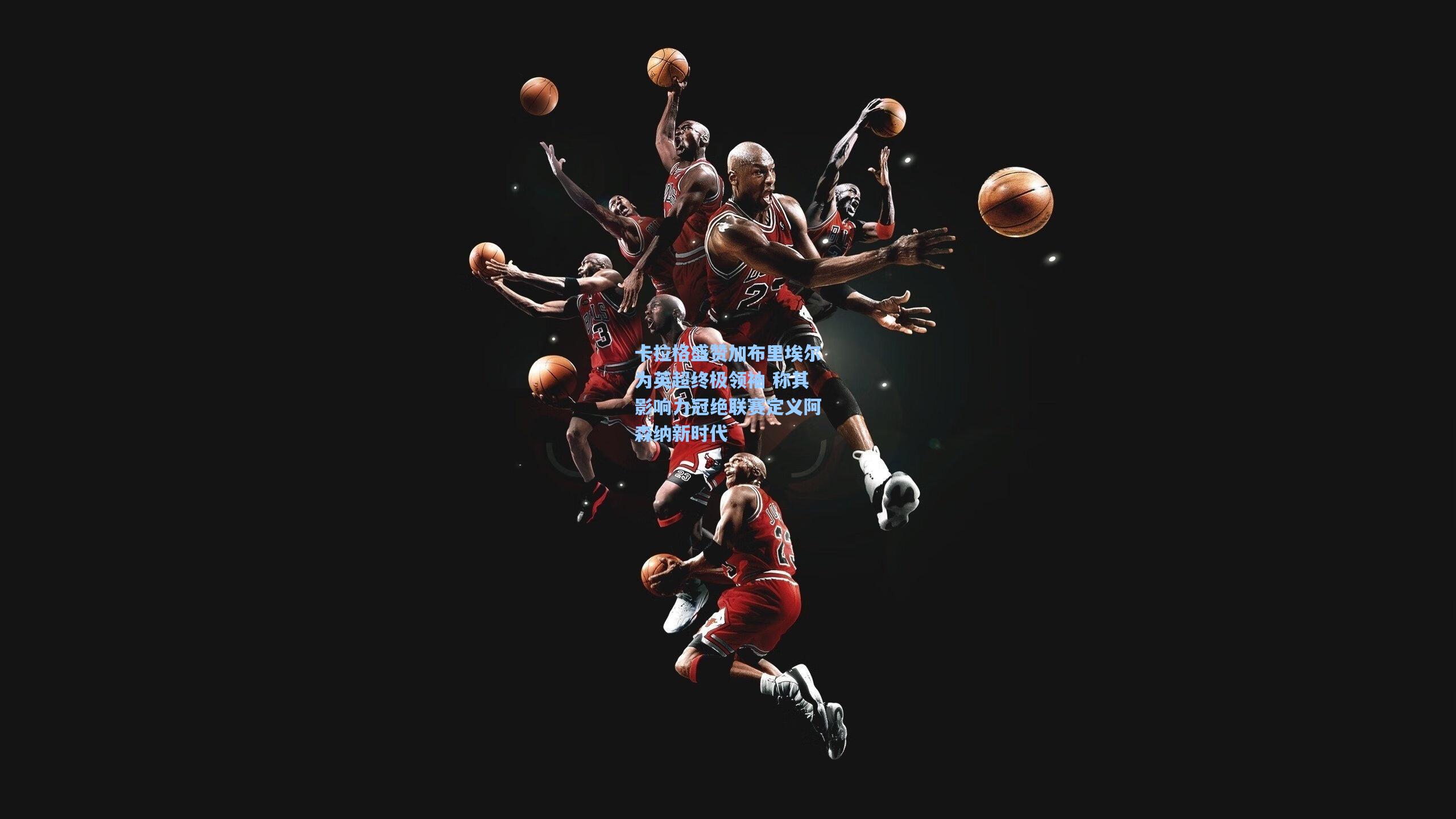 卡拉格盛赞加布里埃尔为英超终极领袖 称其影响力冠绝联赛定义阿森纳新时代