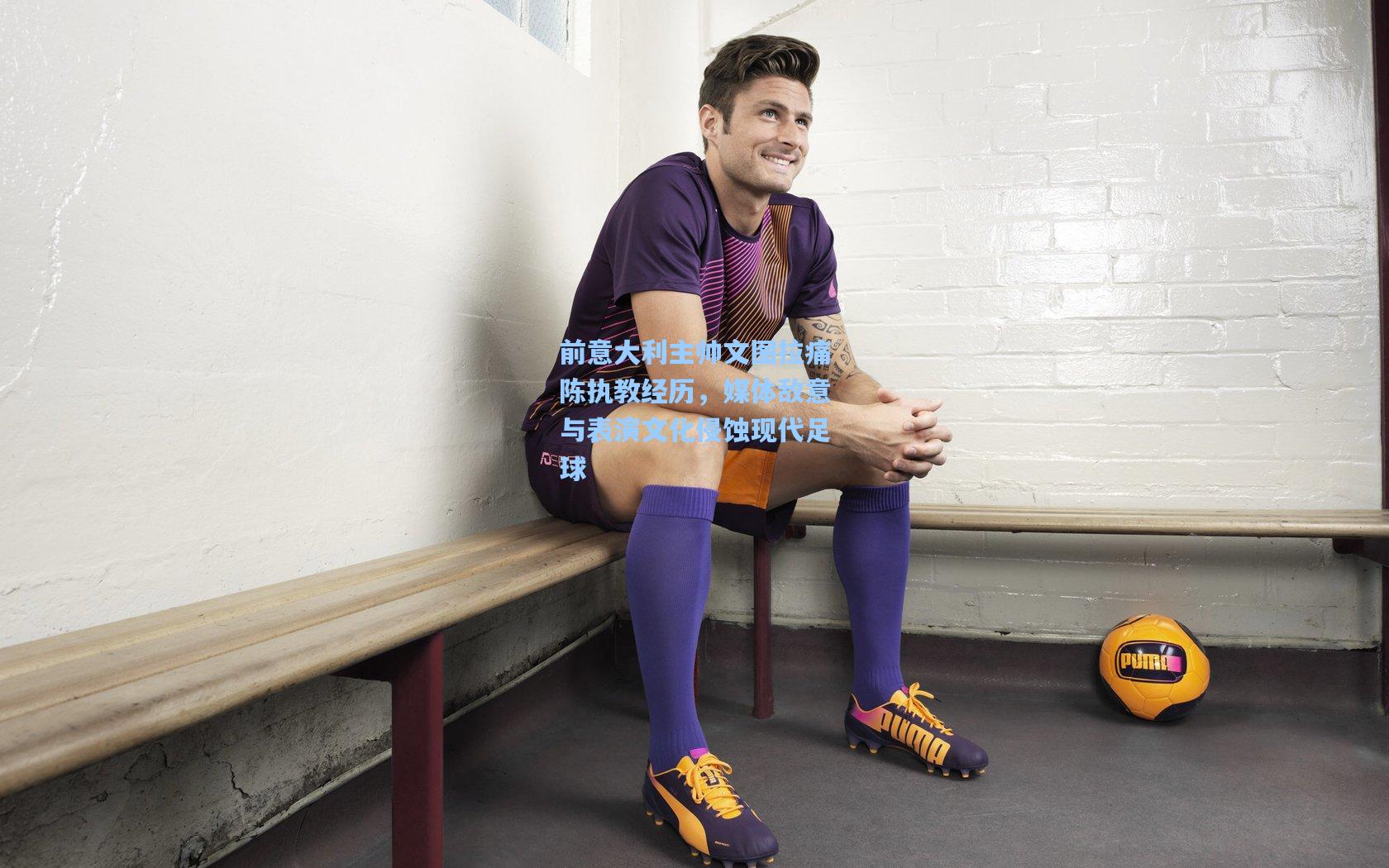 前意大利主帅文图拉痛陈执教经历，媒体敌意与表演文化侵蚀现代足球